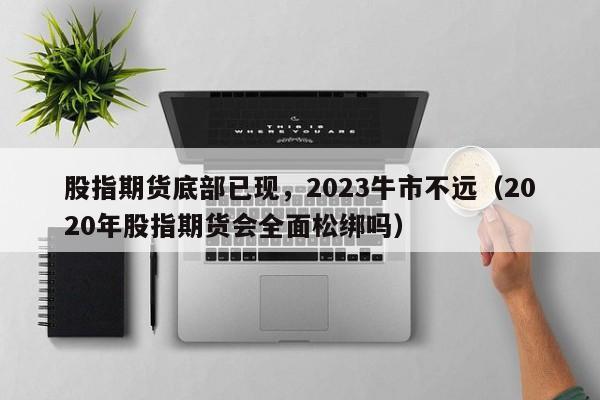 股指期货底部已现，2023牛市不远（2020年股指期货会全面松绑吗）