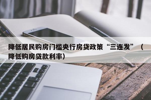降低居民购房门槛央行房贷政策“三连发”（降低购房贷款利率）