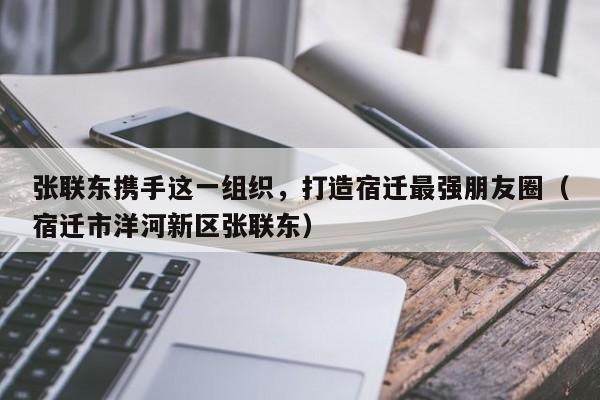 张联东携手这一组织，打造宿迁最强朋友圈（宿迁市洋河新区张联东）