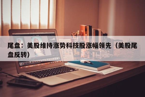 尾盘：美股维持涨势科技股涨幅领先（美股尾盘反转）