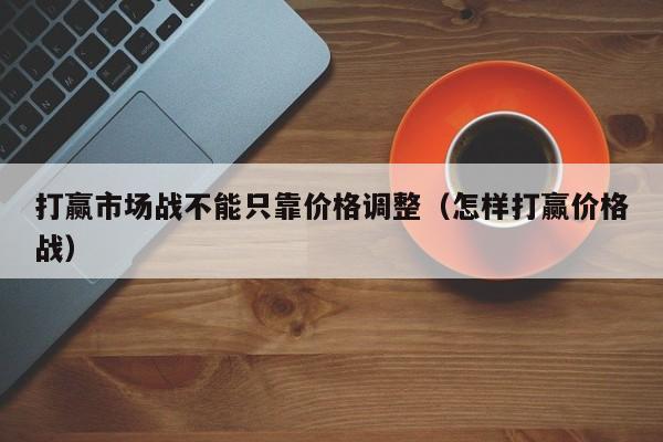 打赢市场战不能只靠价格调整（怎样打赢价格战）