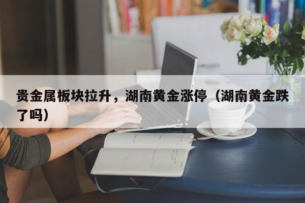 贵金属板块拉升，湖南黄金涨停（湖南黄金跌了吗）