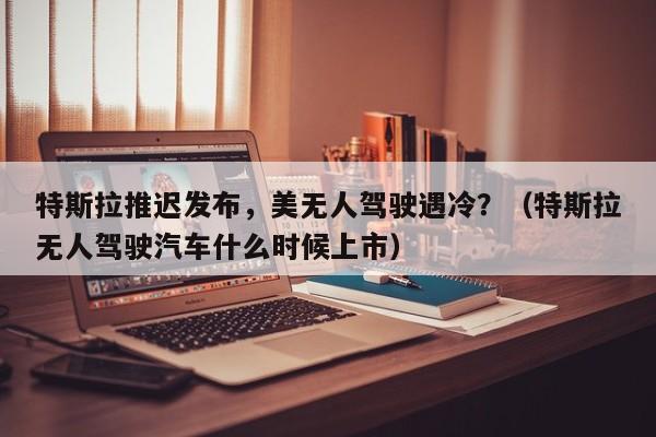 特斯拉推迟发布，美无人驾驶遇冷？（特斯拉无人驾驶汽车什么时候上市）