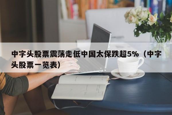 中字头股票震荡走低中国太保跌超5%（中字头股票一览表）