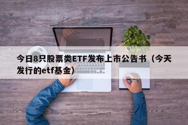 今日8只股票类ETF发布上市公告书（今天发行的etf基金）