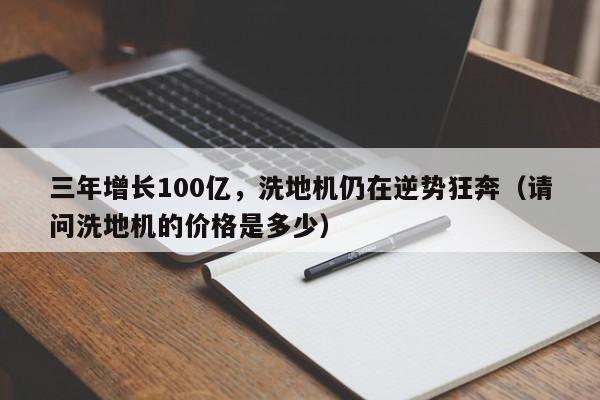 三年增长100亿，洗地机仍在逆势狂奔（请问洗地机的价格是多少）