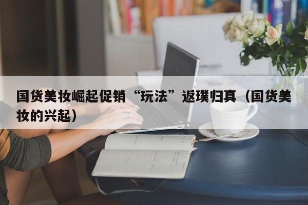 国货美妆崛起促销“玩法”返璞归真（国货美妆的兴起）