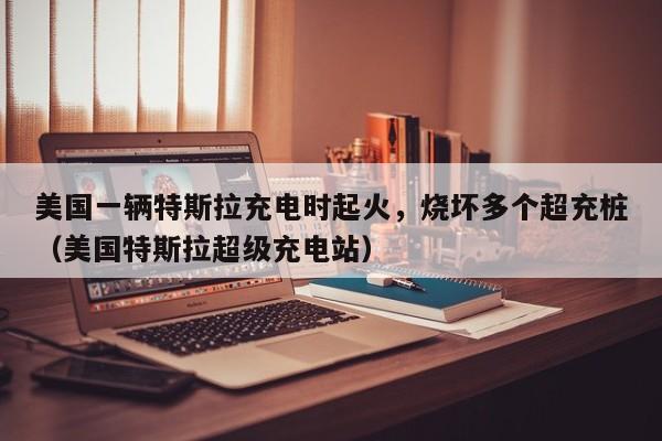 美国一辆特斯拉充电时起火，烧坏多个超充桩（美国特斯拉超级充电站）