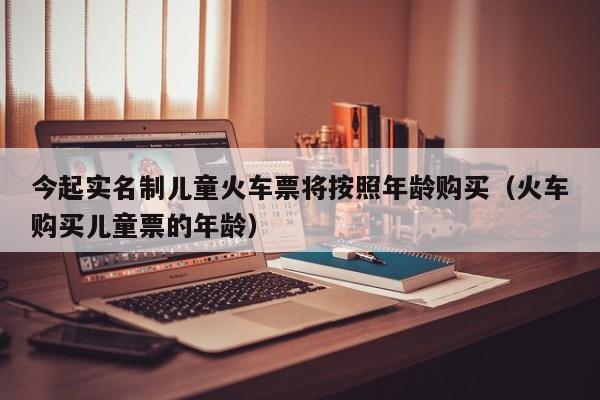 今起实名制儿童火车票将按照年龄购买（火车购买儿童票的年龄）