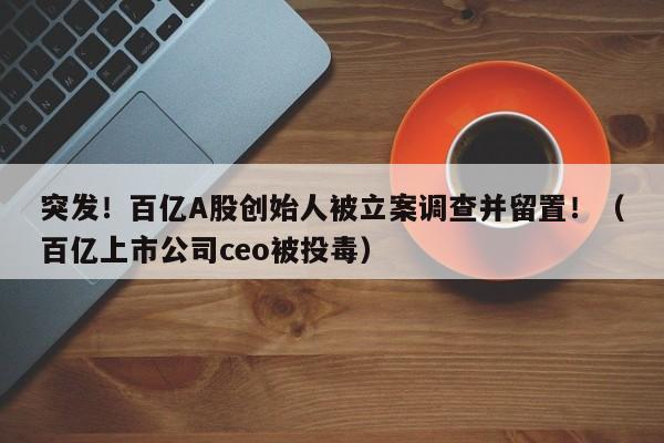 突发！百亿A股创始人被立案调查并留置！（百亿上市公司ceo被投毒）