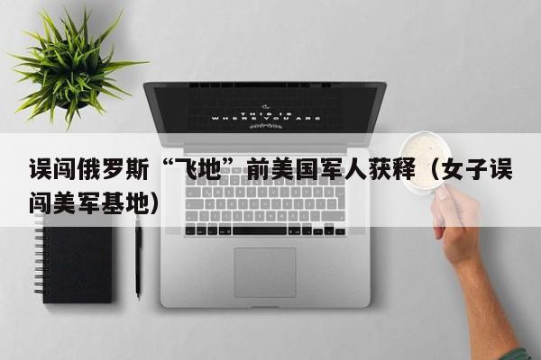 误闯俄罗斯“飞地”前美国军人获释（女子误闯美军基地）