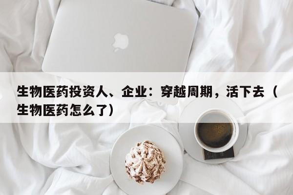 生物医药投资人、企业：穿越周期，活下去（生物医药怎么了）