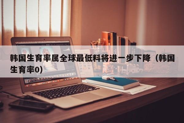 韩国生育率属全球最低料将进一步下降（韩国生育率0）