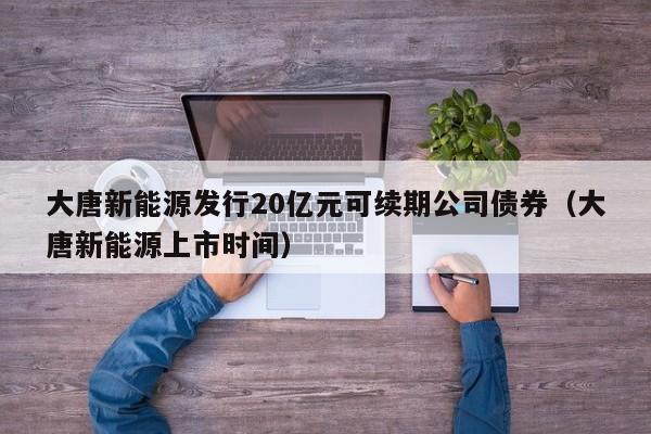 大唐新能源发行20亿元可续期公司债券（大唐新能源上市时间）