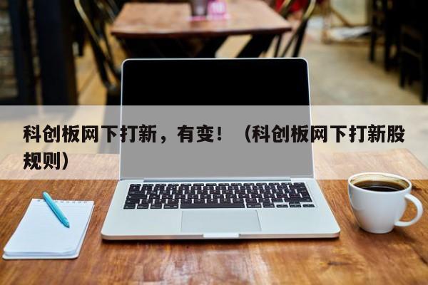 科创板网下打新，有变！（科创板网下打新股规则）