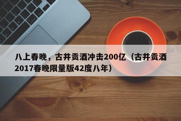 八上春晚，古井贡酒冲击200亿（古井贡酒2017春晚限量版42度八年）
