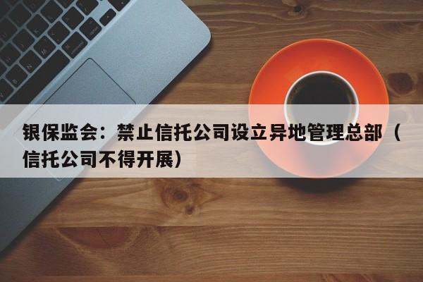 银保监会：禁止信托公司设立异地管理总部（信托公司不得开展）