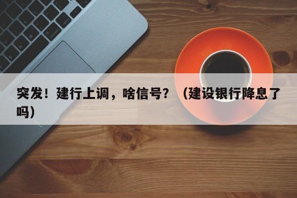 突发！建行上调，啥信号？（建设银行降息了吗）