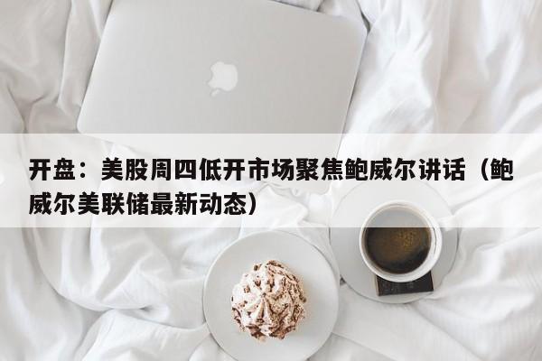 开盘：美股周四低开市场聚焦鲍威尔讲话（鲍威尔美联储最新动态）