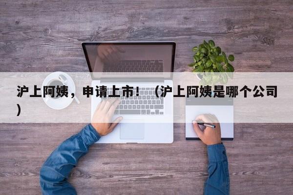 沪上阿姨，申请上市！（沪上阿姨是哪个公司）