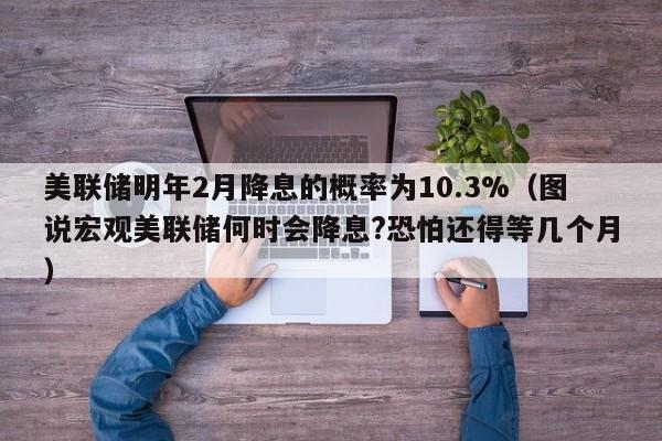 美联储明年2月降息的概率为10.3%（图说宏观美联储何时会降息?恐怕还得等几个月）