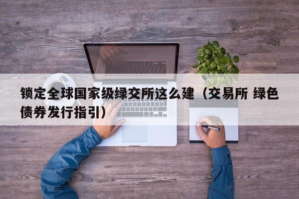 锁定全球国家级绿交所这么建（交易所 绿色债券发行指引）