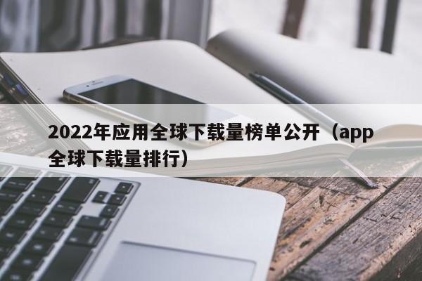 2022年应用全球下载量榜单公开（app全球下载量排行）