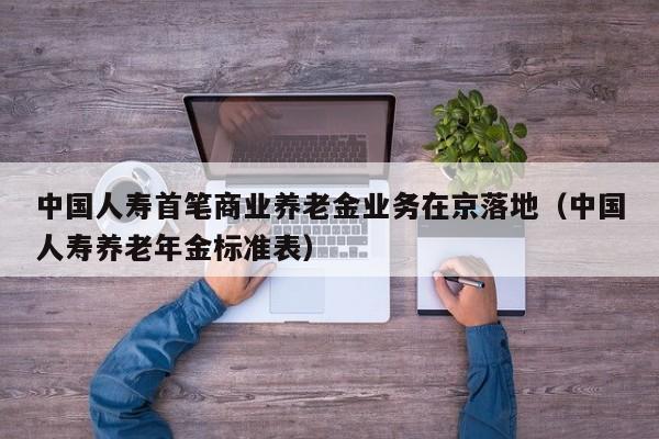 中国人寿首笔商业养老金业务在京落地（中国人寿养老年金标准表）