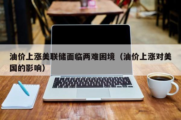 油价上涨美联储面临两难困境（油价上涨对美国的影响）