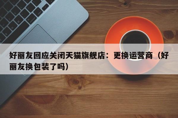 好丽友回应关闭天猫旗舰店：更换运营商（好丽友换包装了吗）