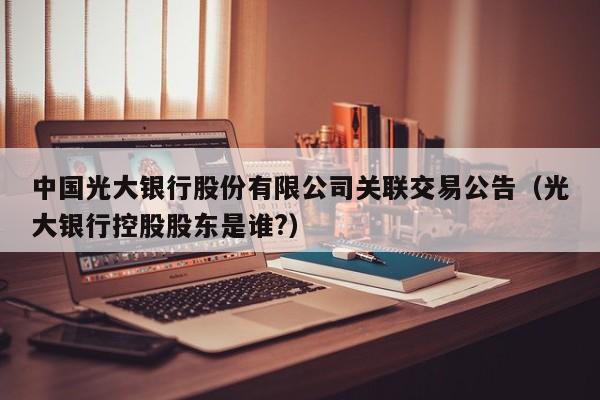 中国光大银行股份有限公司关联交易公告（光大银行控股股东是谁?）