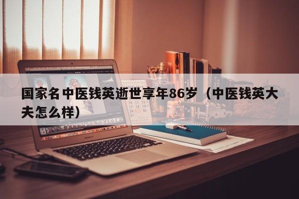 国家名中医钱英逝世享年86岁（中医钱英大夫怎么样）