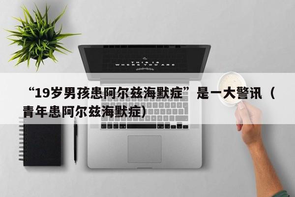 “19岁男孩患阿尔兹海默症”是一大警讯（青年患阿尔兹海默症）