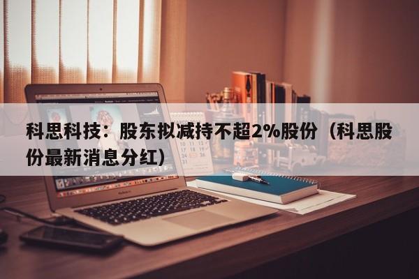 科思科技：股东拟减持不超2%股份（科思股份最新消息分红）