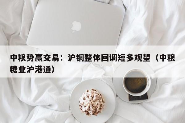 中粮势赢交易：沪铜整体回调短多观望（中粮糖业沪港通）