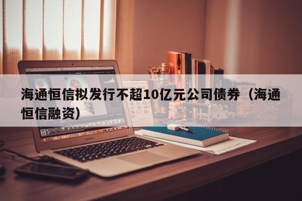 海通恒信拟发行不超10亿元公司债券（海通恒信融资）