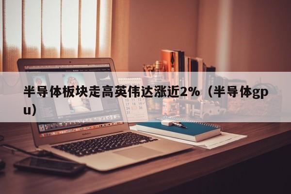 半导体板块走高英伟达涨近2%（半导体gpu）