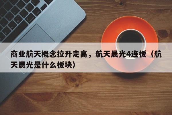 商业航天概念拉升走高，航天晨光4连板（航天晨光是什么板块）