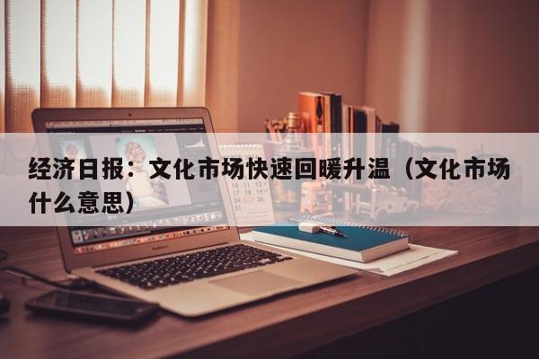 经济日报：文化市场快速回暖升温（文化市场什么意思）