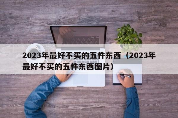 2023年最好不买的五件东西（2023年最好不买的五件东西图片）
