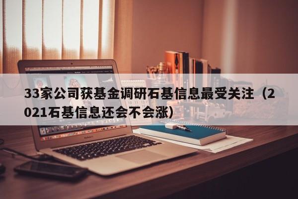 33家公司获基金调研石基信息最受关注（2021石基信息还会不会涨）