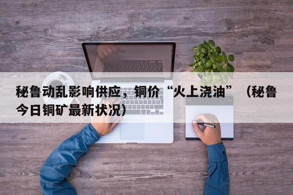 秘鲁动乱影响供应，铜价“火上浇油”（秘鲁今日铜矿最新状况）