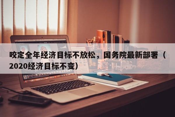咬定全年经济目标不放松，国务院最新部署（2020经济目标不变）