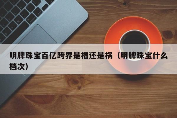 明牌珠宝百亿跨界是福还是祸（明牌珠宝什么档次）