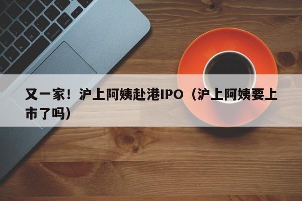 又一家！沪上阿姨赴港IPO（沪上阿姨要上市了吗）