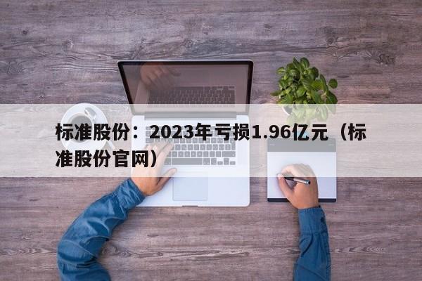 标准股份：2023年亏损1.96亿元（标准股份官网）
