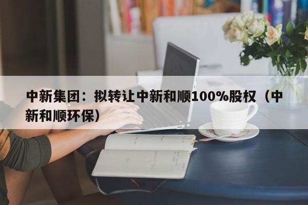 中新集团：拟转让中新和顺100%股权（中新和顺环保）