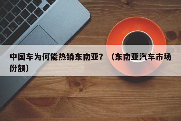 中国车为何能热销东南亚？（东南亚汽车市场份额）