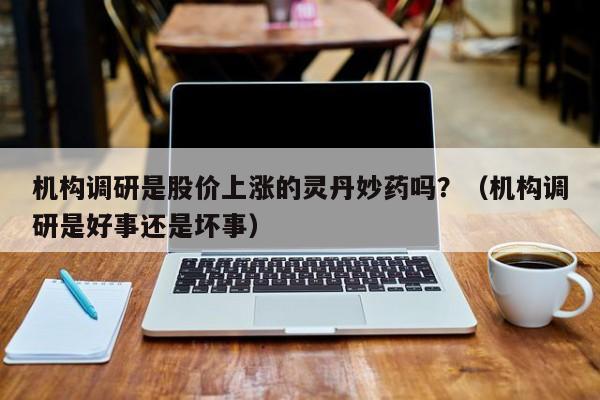 机构调研是股价上涨的灵丹妙药吗？（机构调研是好事还是坏事）