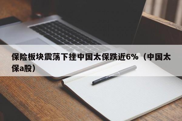 保险板块震荡下挫中国太保跌近6%（中国太保a股）